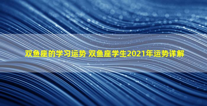 双鱼座的学习运势 双鱼座学生2021年运势详解